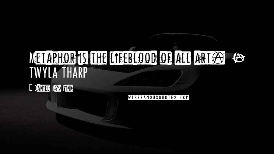 Daniel H. Pink Quotes: Metaphor is the lifeblood of all art.  - TWYLA THARP