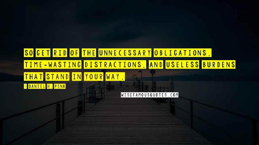 Daniel H. Pink Quotes: So get rid of the unnecessary obligations, time-wasting distractions, and useless burdens that stand in your way.