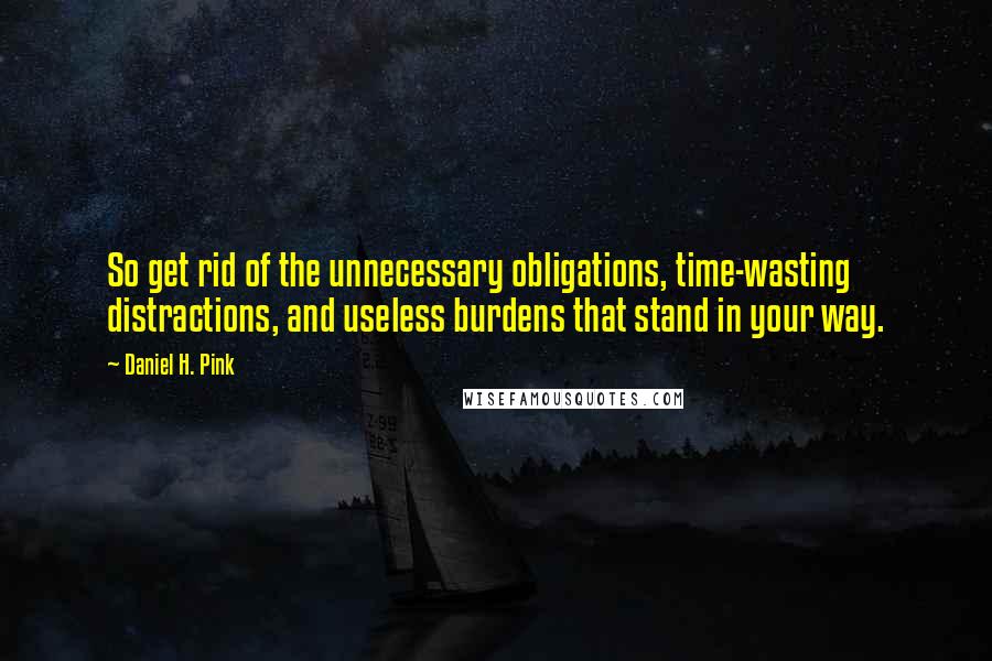 Daniel H. Pink Quotes: So get rid of the unnecessary obligations, time-wasting distractions, and useless burdens that stand in your way.