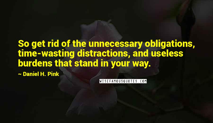 Daniel H. Pink Quotes: So get rid of the unnecessary obligations, time-wasting distractions, and useless burdens that stand in your way.