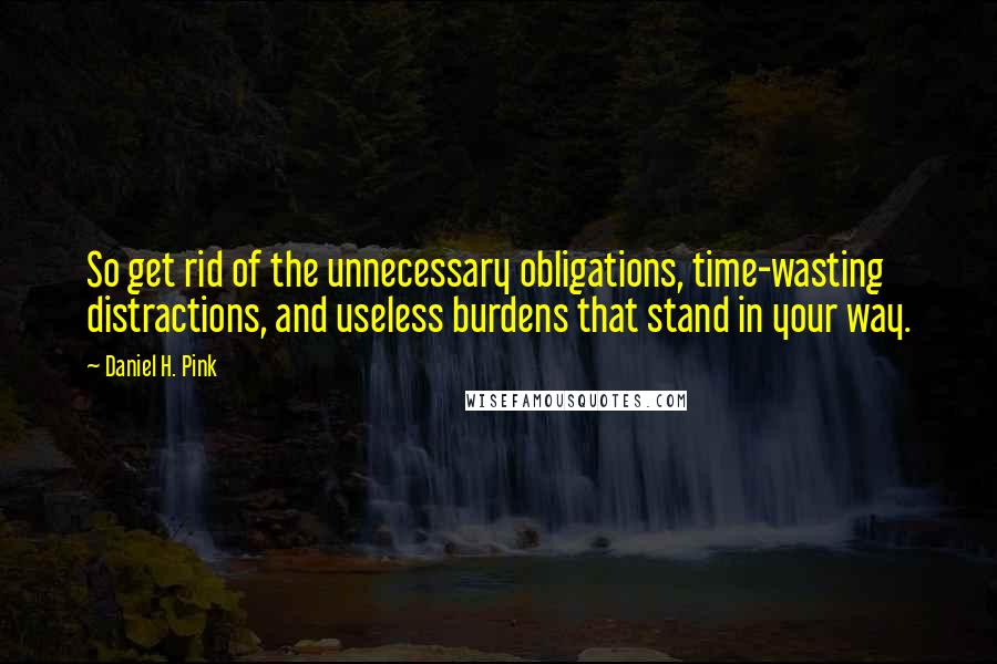 Daniel H. Pink Quotes: So get rid of the unnecessary obligations, time-wasting distractions, and useless burdens that stand in your way.