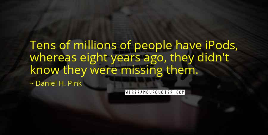 Daniel H. Pink Quotes: Tens of millions of people have iPods, whereas eight years ago, they didn't know they were missing them.