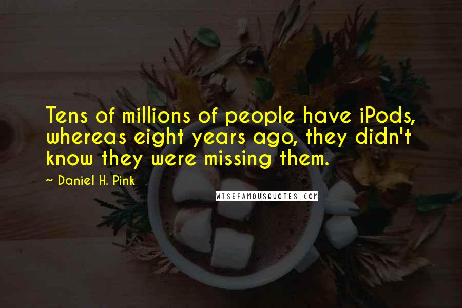 Daniel H. Pink Quotes: Tens of millions of people have iPods, whereas eight years ago, they didn't know they were missing them.