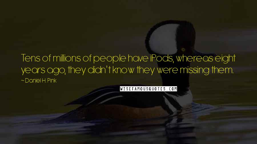 Daniel H. Pink Quotes: Tens of millions of people have iPods, whereas eight years ago, they didn't know they were missing them.