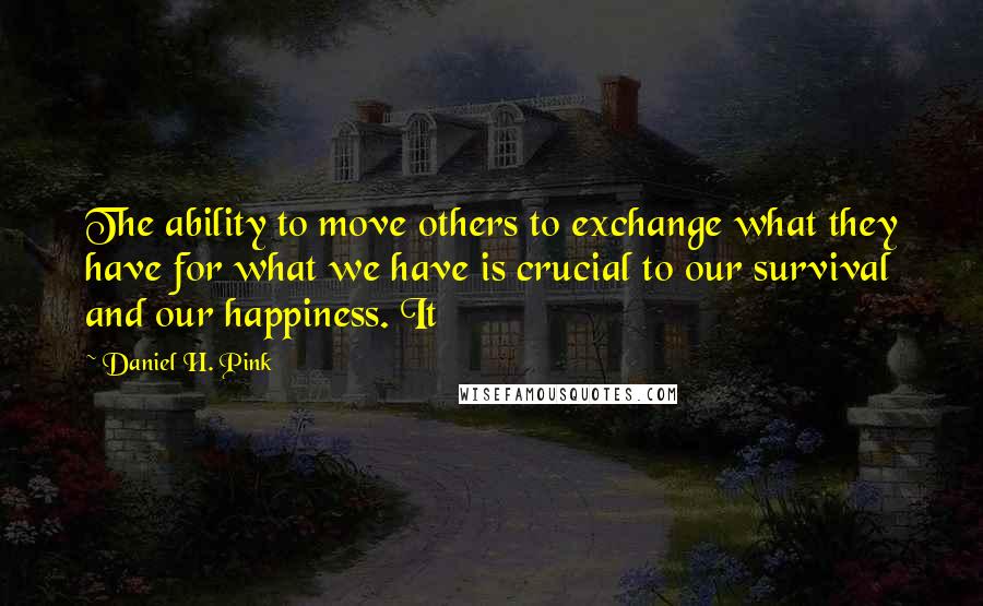 Daniel H. Pink Quotes: The ability to move others to exchange what they have for what we have is crucial to our survival and our happiness. It