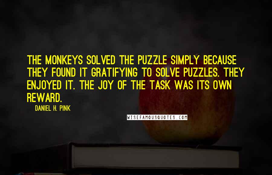 Daniel H. Pink Quotes: The monkeys solved the puzzle simply because they found it gratifying to solve puzzles. They enjoyed it. The joy of the task was its own reward.