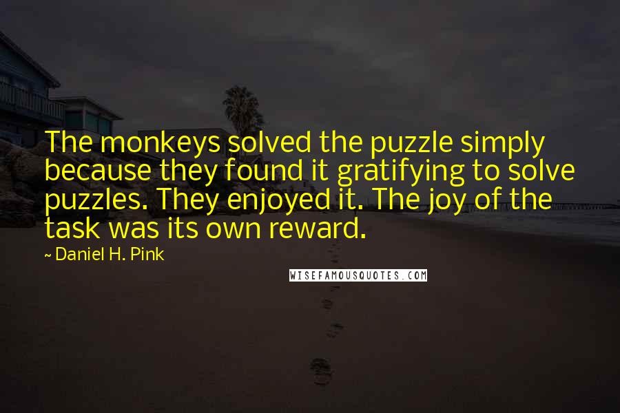 Daniel H. Pink Quotes: The monkeys solved the puzzle simply because they found it gratifying to solve puzzles. They enjoyed it. The joy of the task was its own reward.