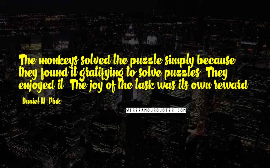 Daniel H. Pink Quotes: The monkeys solved the puzzle simply because they found it gratifying to solve puzzles. They enjoyed it. The joy of the task was its own reward.