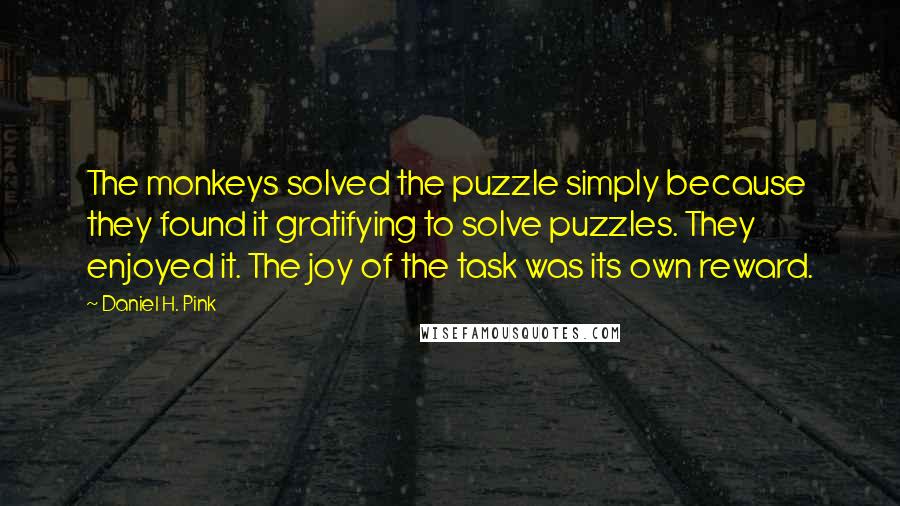 Daniel H. Pink Quotes: The monkeys solved the puzzle simply because they found it gratifying to solve puzzles. They enjoyed it. The joy of the task was its own reward.