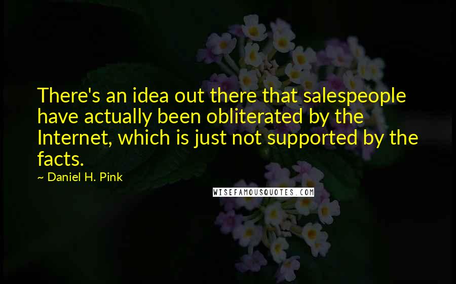 Daniel H. Pink Quotes: There's an idea out there that salespeople have actually been obliterated by the Internet, which is just not supported by the facts.