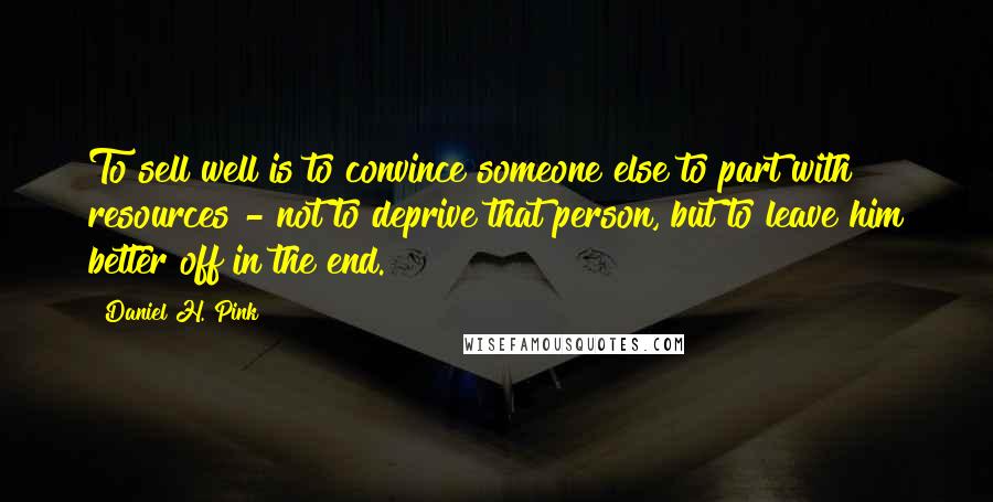 Daniel H. Pink Quotes: To sell well is to convince someone else to part with resources - not to deprive that person, but to leave him better off in the end.