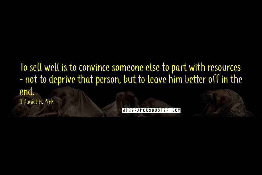 Daniel H. Pink Quotes: To sell well is to convince someone else to part with resources - not to deprive that person, but to leave him better off in the end.