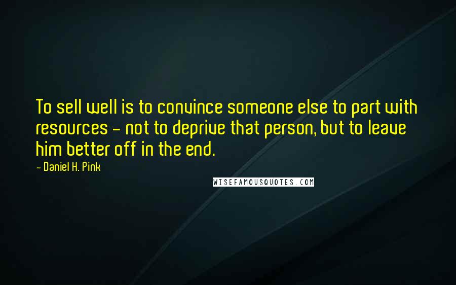 Daniel H. Pink Quotes: To sell well is to convince someone else to part with resources - not to deprive that person, but to leave him better off in the end.