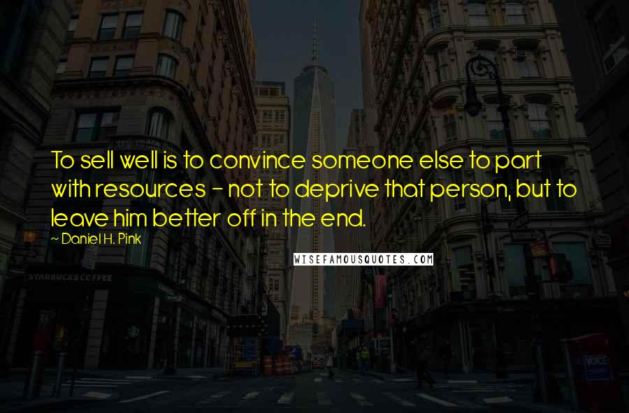 Daniel H. Pink Quotes: To sell well is to convince someone else to part with resources - not to deprive that person, but to leave him better off in the end.