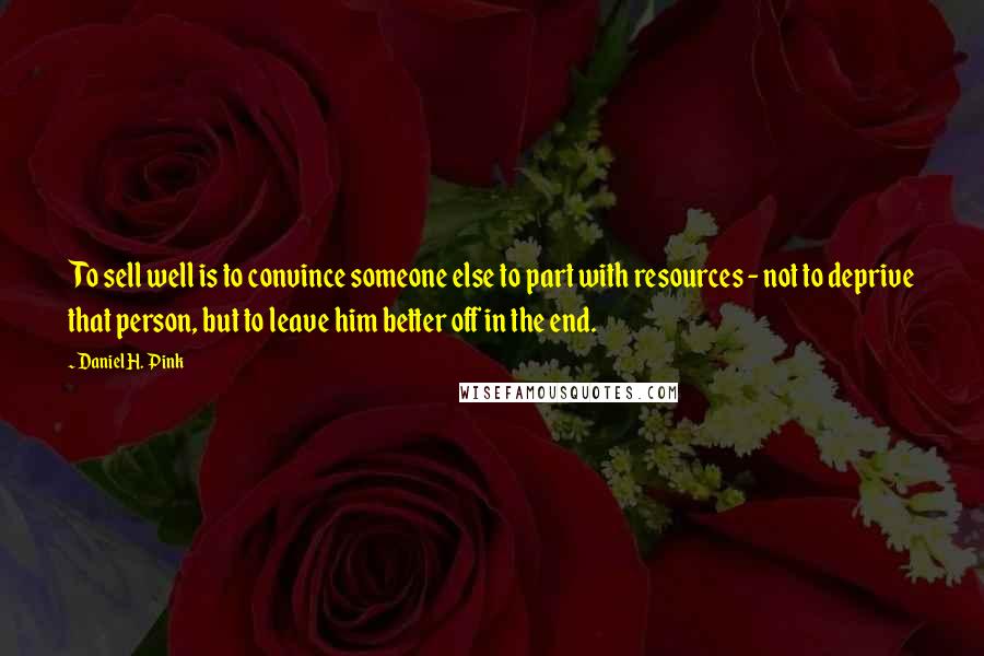 Daniel H. Pink Quotes: To sell well is to convince someone else to part with resources - not to deprive that person, but to leave him better off in the end.