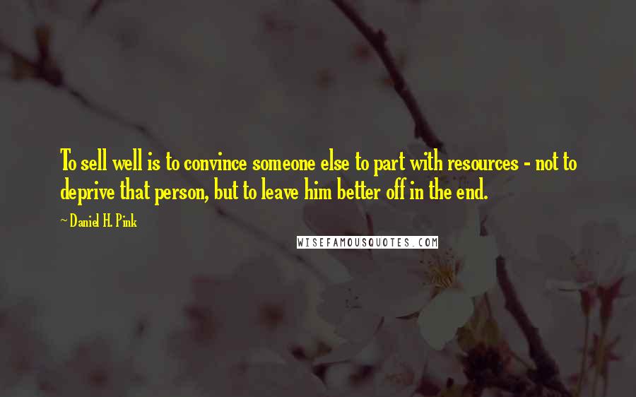 Daniel H. Pink Quotes: To sell well is to convince someone else to part with resources - not to deprive that person, but to leave him better off in the end.