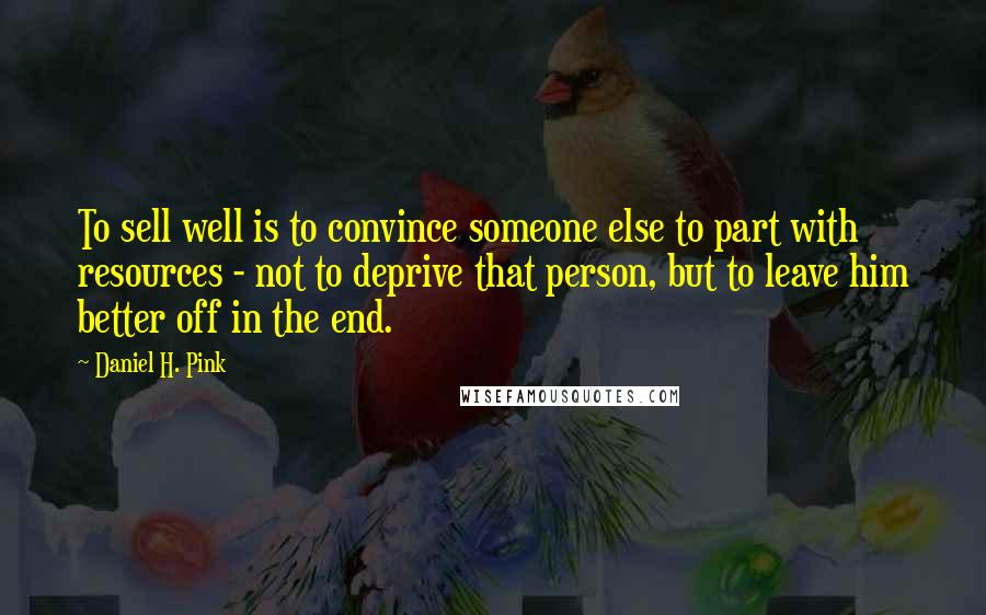 Daniel H. Pink Quotes: To sell well is to convince someone else to part with resources - not to deprive that person, but to leave him better off in the end.