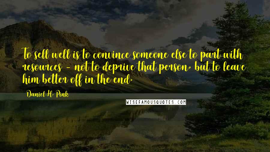Daniel H. Pink Quotes: To sell well is to convince someone else to part with resources - not to deprive that person, but to leave him better off in the end.