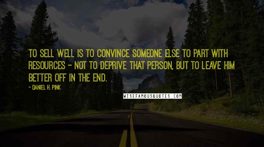 Daniel H. Pink Quotes: To sell well is to convince someone else to part with resources - not to deprive that person, but to leave him better off in the end.