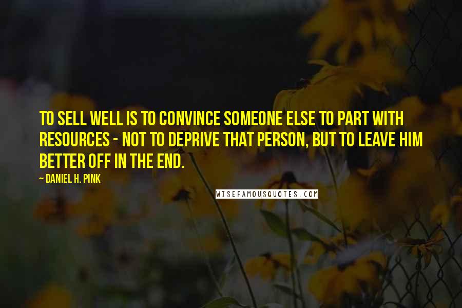 Daniel H. Pink Quotes: To sell well is to convince someone else to part with resources - not to deprive that person, but to leave him better off in the end.