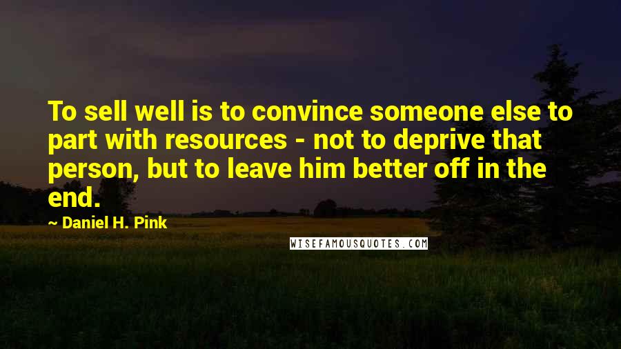 Daniel H. Pink Quotes: To sell well is to convince someone else to part with resources - not to deprive that person, but to leave him better off in the end.