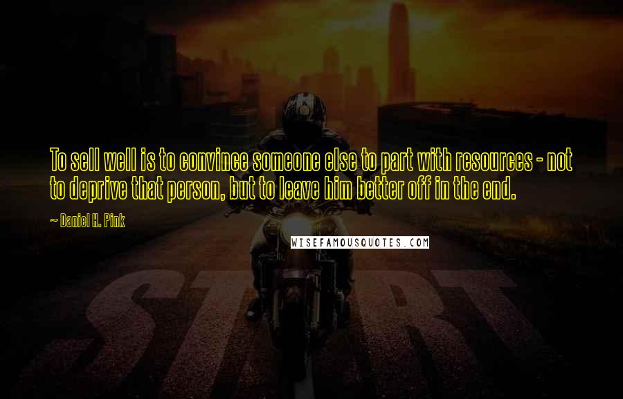 Daniel H. Pink Quotes: To sell well is to convince someone else to part with resources - not to deprive that person, but to leave him better off in the end.