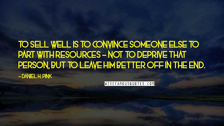 Daniel H. Pink Quotes: To sell well is to convince someone else to part with resources - not to deprive that person, but to leave him better off in the end.