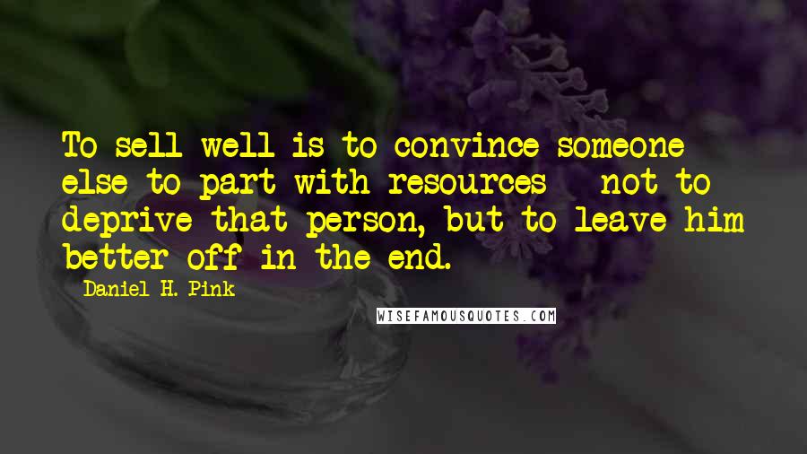 Daniel H. Pink Quotes: To sell well is to convince someone else to part with resources - not to deprive that person, but to leave him better off in the end.