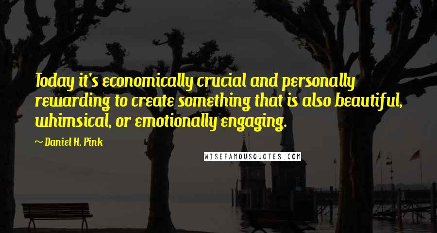 Daniel H. Pink Quotes: Today it's economically crucial and personally rewarding to create something that is also beautiful, whimsical, or emotionally engaging.