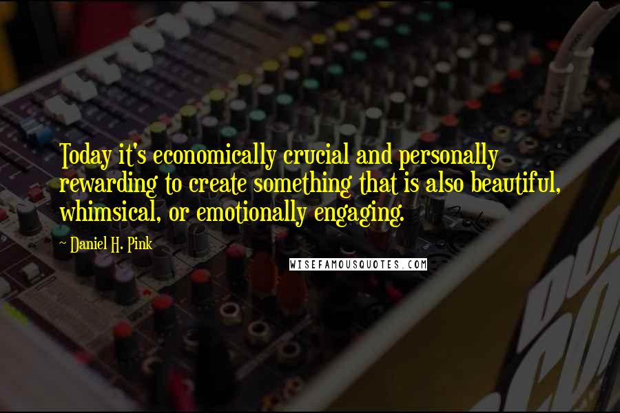 Daniel H. Pink Quotes: Today it's economically crucial and personally rewarding to create something that is also beautiful, whimsical, or emotionally engaging.