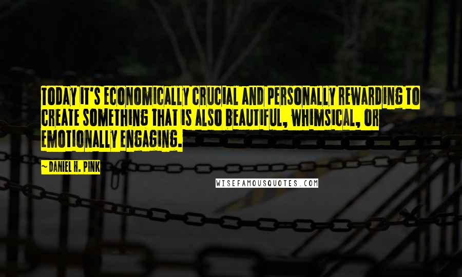 Daniel H. Pink Quotes: Today it's economically crucial and personally rewarding to create something that is also beautiful, whimsical, or emotionally engaging.