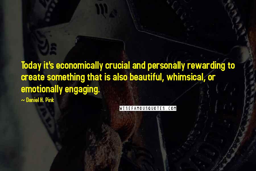 Daniel H. Pink Quotes: Today it's economically crucial and personally rewarding to create something that is also beautiful, whimsical, or emotionally engaging.