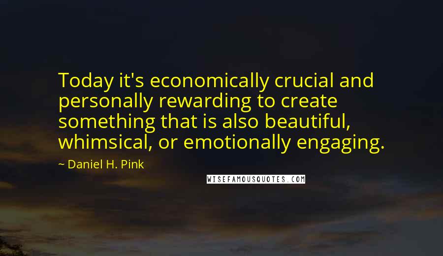 Daniel H. Pink Quotes: Today it's economically crucial and personally rewarding to create something that is also beautiful, whimsical, or emotionally engaging.