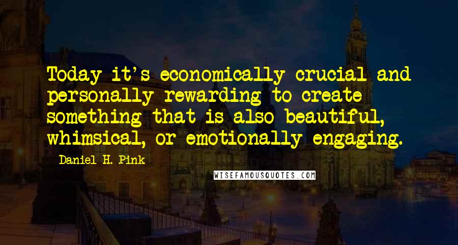 Daniel H. Pink Quotes: Today it's economically crucial and personally rewarding to create something that is also beautiful, whimsical, or emotionally engaging.