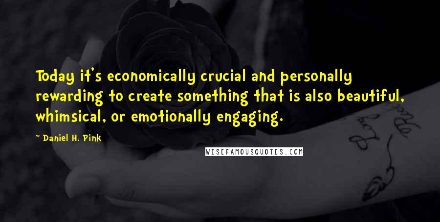 Daniel H. Pink Quotes: Today it's economically crucial and personally rewarding to create something that is also beautiful, whimsical, or emotionally engaging.