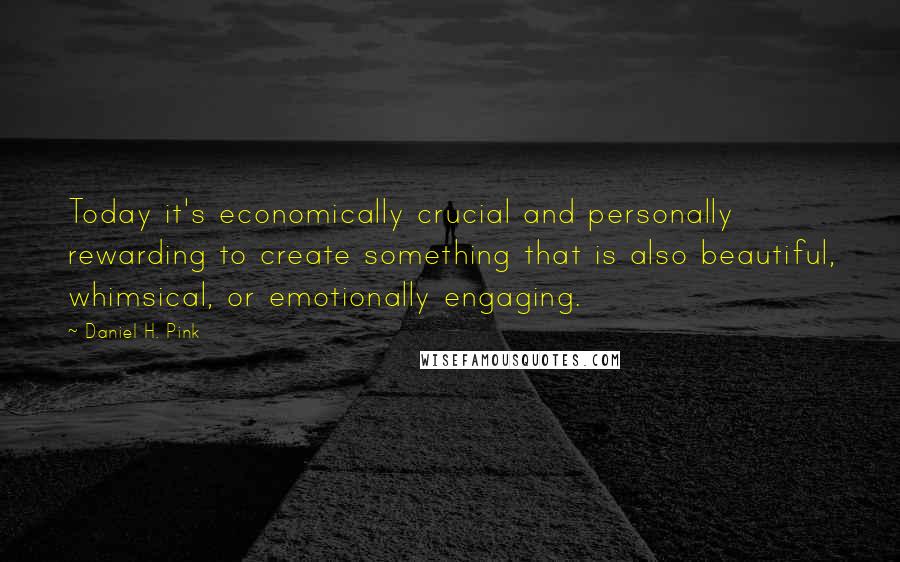 Daniel H. Pink Quotes: Today it's economically crucial and personally rewarding to create something that is also beautiful, whimsical, or emotionally engaging.