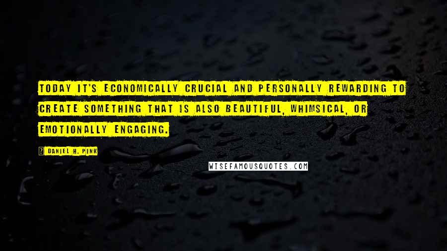 Daniel H. Pink Quotes: Today it's economically crucial and personally rewarding to create something that is also beautiful, whimsical, or emotionally engaging.