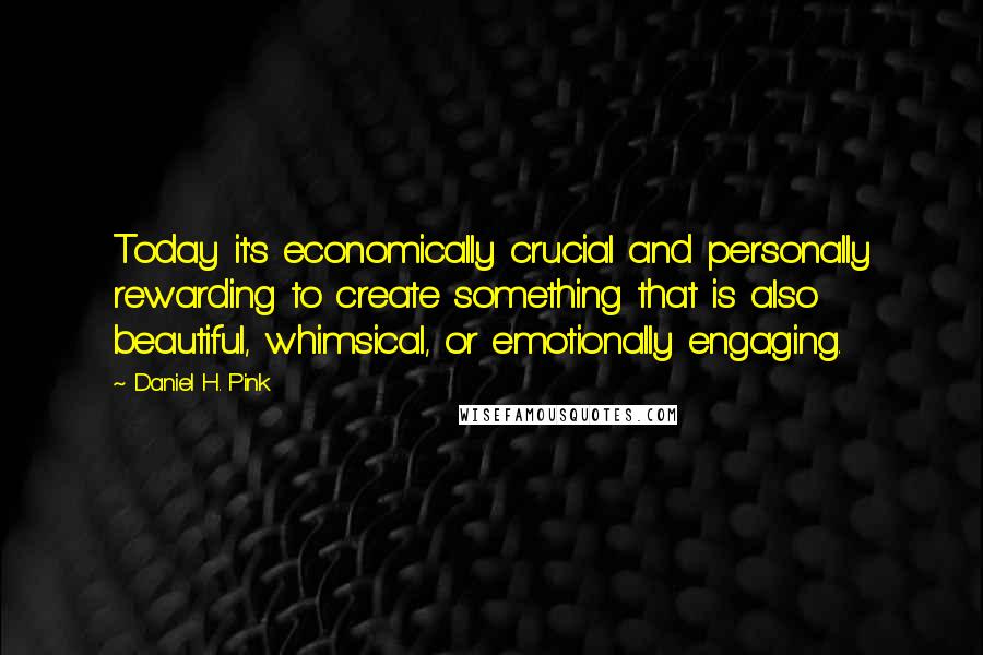 Daniel H. Pink Quotes: Today it's economically crucial and personally rewarding to create something that is also beautiful, whimsical, or emotionally engaging.