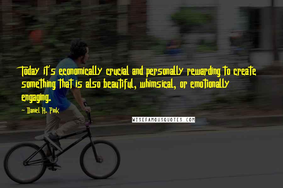 Daniel H. Pink Quotes: Today it's economically crucial and personally rewarding to create something that is also beautiful, whimsical, or emotionally engaging.
