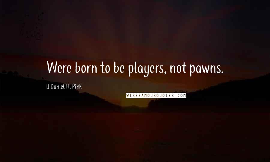 Daniel H. Pink Quotes: Were born to be players, not pawns.