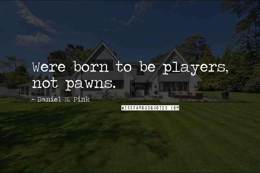 Daniel H. Pink Quotes: Were born to be players, not pawns.