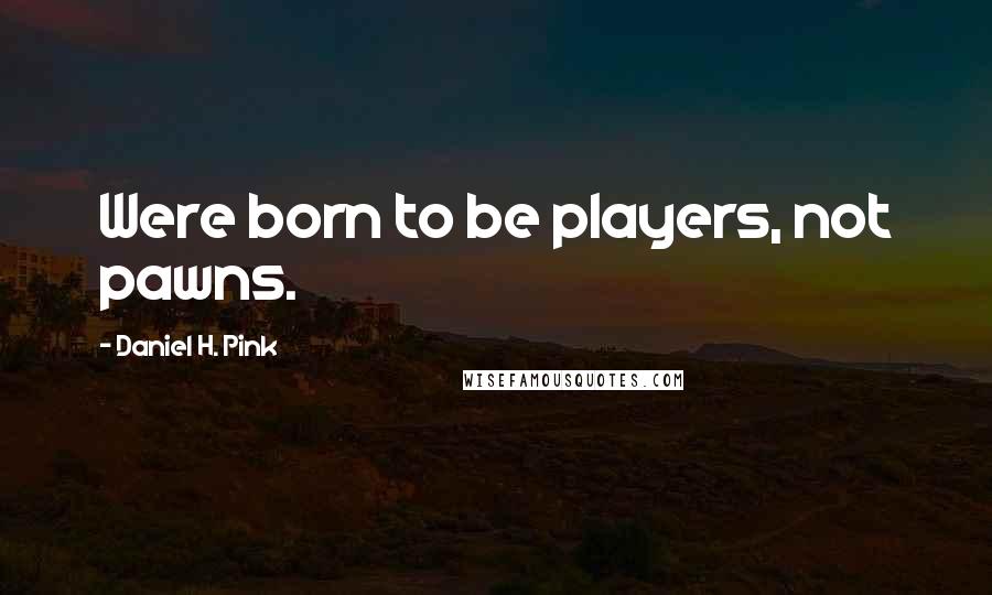 Daniel H. Pink Quotes: Were born to be players, not pawns.