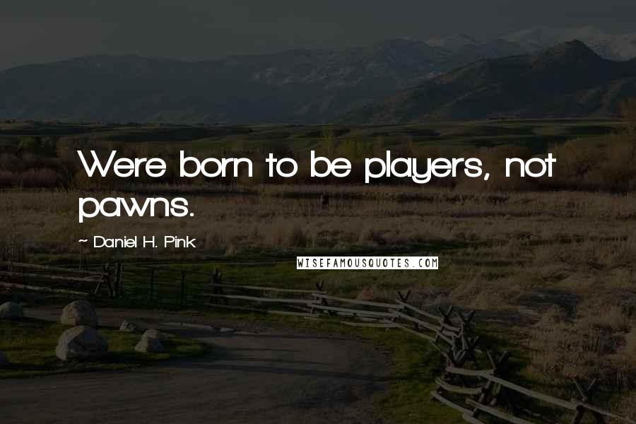 Daniel H. Pink Quotes: Were born to be players, not pawns.