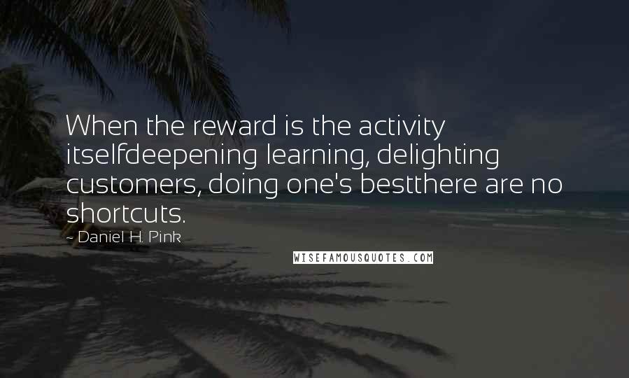 Daniel H. Pink Quotes: When the reward is the activity itselfdeepening learning, delighting customers, doing one's bestthere are no shortcuts.