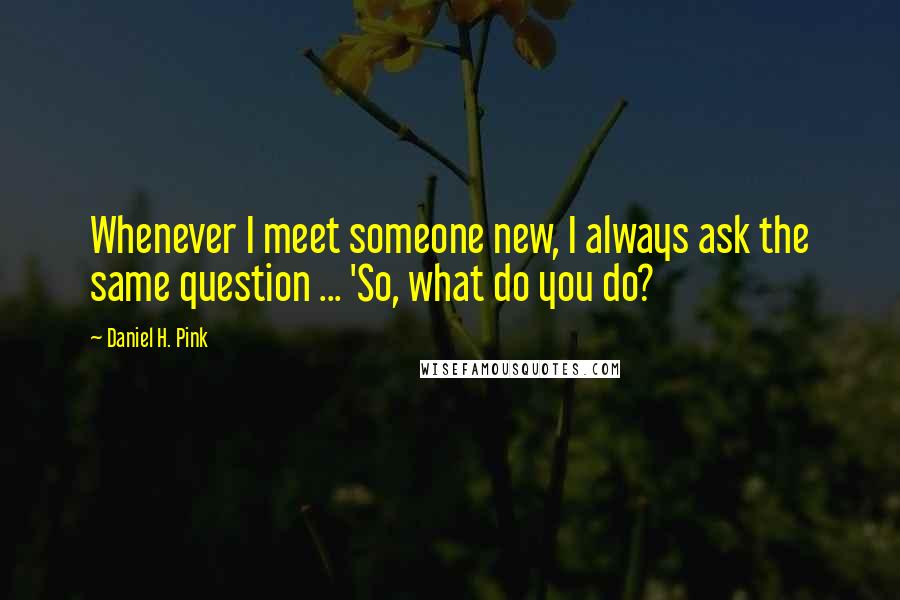 Daniel H. Pink Quotes: Whenever I meet someone new, I always ask the same question ... 'So, what do you do?