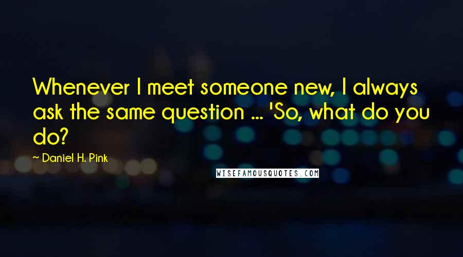 Daniel H. Pink Quotes: Whenever I meet someone new, I always ask the same question ... 'So, what do you do?