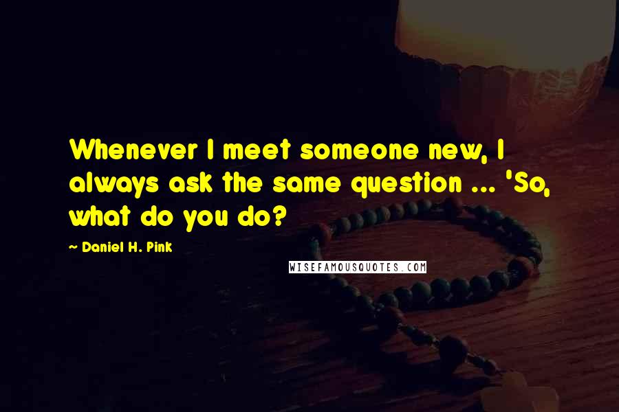 Daniel H. Pink Quotes: Whenever I meet someone new, I always ask the same question ... 'So, what do you do?