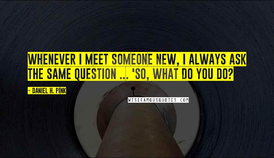 Daniel H. Pink Quotes: Whenever I meet someone new, I always ask the same question ... 'So, what do you do?