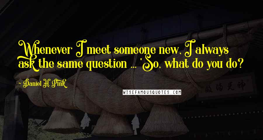 Daniel H. Pink Quotes: Whenever I meet someone new, I always ask the same question ... 'So, what do you do?