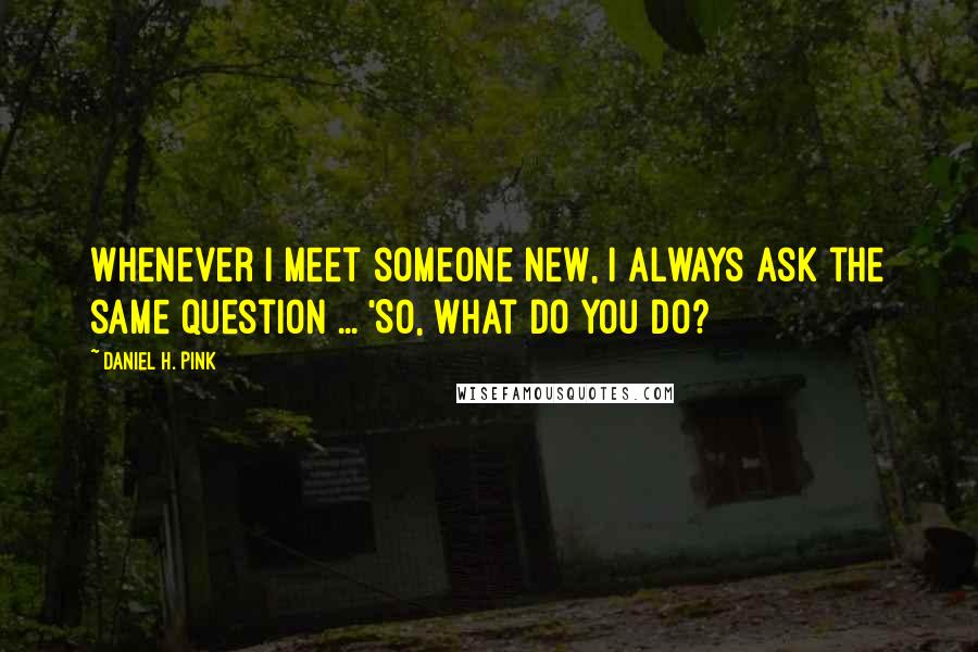 Daniel H. Pink Quotes: Whenever I meet someone new, I always ask the same question ... 'So, what do you do?